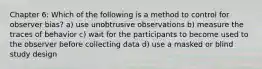 Chapter 6: Which of the following is a method to control for observer bias? a) use unobtrusive observations b) measure the traces of behavior c) wait for the participants to become used to the observer before collecting data d) use a masked or blind study design