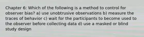 Chapter 6: Which of the following is a method to control for observer bias? a) use unobtrusive observations b) measure the traces of behavior c) wait for the participants to become used to the observer before collecting data d) use a masked or blind study design