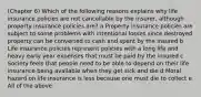 (Chapter 6) Which of the following reasons explains why life insurance policies are not cancellable by the insurer, although property insurance policies are? a Property insurance policies are subject to some problems with intentional losses since destroyed property can be converted to cash and spent by the insured b Life insurance policies represent policies with a long life and heavy early year expenses that must be paid by the insured c Society feels that people need to be able to depend on their life insurance being available when they get sick and die d Moral hazard on life insurance is less because one must die to collect e All of the above