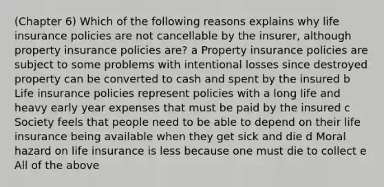 (Chapter 6) Which of the following reasons explains why life insurance policies are not cancellable by the insurer, although property insurance policies are? a Property insurance policies are subject to some problems with intentional losses since destroyed property can be converted to cash and spent by the insured b Life insurance policies represent policies with a long life and heavy early year expenses that must be paid by the insured c Society feels that people need to be able to depend on their life insurance being available when they get sick and die d Moral hazard on life insurance is less because one must die to collect e All of the above