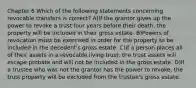 Chapter 6 Which of the following statements concerning revocable transfers is correct? A)If the grantor gives up the power to revoke a trust four years before their death, the property will be included in their gross estate. B)Powers of revocation must be exercised in order for the property to be included in the decedent's gross estate. C)If a person places all of their assets in a revocable living trust, the trust assets will escape probate and will not be included in the gross estate. D)If a trustee who was not the grantor has the power to revoke, the trust property will be excluded from the trustee's gross estate.