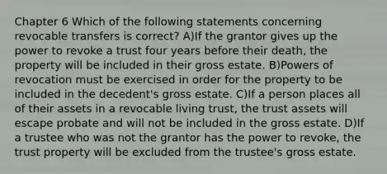 Chapter 6 Which of the following statements concerning revocable transfers is correct? A)If the grantor gives up the power to revoke a trust four years before their death, the property will be included in their gross estate. B)Powers of revocation must be exercised in order for the property to be included in the decedent's gross estate. C)If a person places all of their assets in a revocable living trust, the trust assets will escape probate and will not be included in the gross estate. D)If a trustee who was not the grantor has the power to revoke, the trust property will be excluded from the trustee's gross estate.