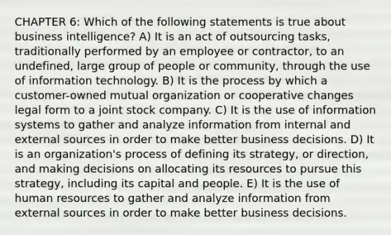 CHAPTER 6: Which of the following statements is true about business intelligence? A) It is an act of outsourcing tasks, traditionally performed by an employee or contractor, to an undefined, large group of people or community, through the use of information technology. B) It is the process by which a customer-owned mutual organization or cooperative changes legal form to a joint stock company. C) It is the use of information systems to gather and analyze information from internal and external sources in order to make better business decisions. D) It is an organization's process of defining its strategy, or direction, and making decisions on allocating its resources to pursue this strategy, including its capital and people. E) It is the use of human resources to gather and analyze information from external sources in order to make better business decisions.