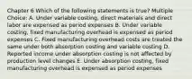 Chapter 6 Which of the following statements is true? Multiple Choice: A. Under variable costing, direct materials and direct labor are expensed as period expenses B. Under variable costing, fixed manufacturing overhead is expensed as period expenses C. Fixed manufacturing overhead costs are treated the same under both absorption costing and variable costing D. Reported income under absorption costing is not affected by production level changes E. Under absorption costing, fixed manufacturing overhead is expensed as period expenses