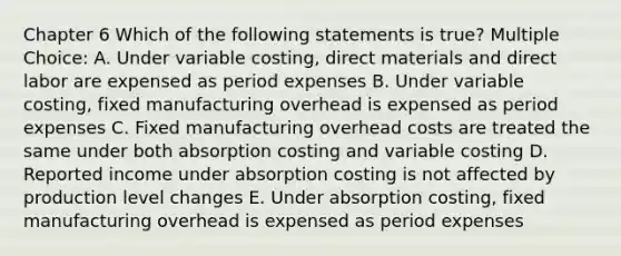 Chapter 6 Which of the following statements is true? Multiple Choice: A. Under variable costing, direct materials and direct labor are expensed as period expenses B. Under variable costing, fixed manufacturing overhead is expensed as period expenses C. Fixed manufacturing overhead costs are treated the same under both absorption costing and variable costing D. Reported income under absorption costing is not affected by production level changes E. Under absorption costing, fixed manufacturing overhead is expensed as period expenses