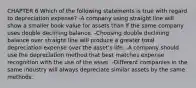 CHAPTER 6 Which of the following statements is true with regard to depreciation expense? -A company using straight line will show a smaller book value for assets than if the same company uses double declining balance. -Choosing double declining balance over straight line will produce a greater total depreciation expense over the asset's life. -A company should use the depreciation method that best matches expense recognition with the use of the asset. -Different companies in the same industry will always depreciate similar assets by the same methods.