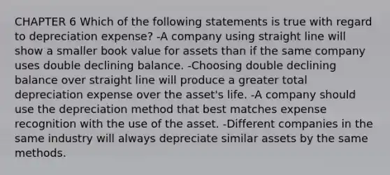 CHAPTER 6 Which of the following statements is true with regard to depreciation expense? -A company using straight line will show a smaller book value for assets than if the same company uses double declining balance. -Choosing double declining balance over straight line will produce a greater total depreciation expense over the asset's life. -A company should use the depreciation method that best matches expense recognition with the use of the asset. -Different companies in the same industry will always depreciate similar assets by the same methods.