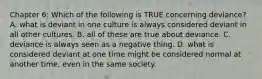 Chapter 6: Which of the following is TRUE concerning deviance? A. what is deviant in one culture is always considered deviant in all other cultures. B. all of these are true about deviance. C. deviance is always seen as a negative thing. D. what is considered deviant at one time might be considered normal at another time, even in the same society.