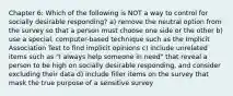 Chapter 6: Which of the following is NOT a way to control for socially desirable responding? a) remove the neutral option from the survey so that a person must choose one side or the other b) use a special, computer-based technique such as the Implicit Association Test to find implicit opinions c) include unrelated items such as "I always help someone in need" that reveal a person to be high on socially desirable responding, and consider excluding their data d) include filler items on the survey that mask the true purpose of a sensitive survey