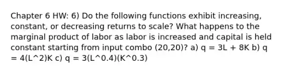 Chapter 6 HW: 6) Do the following functions exhibit increasing, constant, or decreasing returns to scale? What happens to the marginal product of labor as labor is increased and capital is held constant starting from input combo (20,20)? a) q = 3L + 8K b) q = 4(L^2)K c) q = 3(L^0.4)(K^0.3)