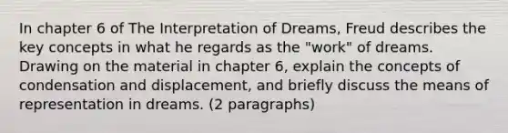 In chapter 6 of The Interpretation of Dreams, Freud describes the key concepts in what he regards as the "work" of dreams. Drawing on the material in chapter 6, explain the concepts of condensation and displacement, and briefly discuss the means of representation in dreams. (2 paragraphs)