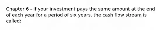 Chapter 6 - If your investment pays the same amount at the end of each year for a period of six years, the cash flow stream is called: