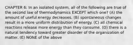 CHAPTER 6: In an isolated system, all of the following are true of the second law of thermodynamics EXCEPT which one? (A) the amount of useful energy decreases. (B) spontaneous changes result in a more uniform distribution of energy. (C) all chemical reactions release more energy than they consume. (D) there is a natural tendency toward greater disorder of the organization of matter. (E) NONE of the above