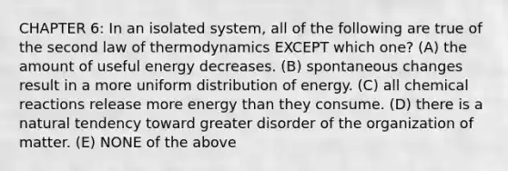 CHAPTER 6: In an isolated system, all of the following are true of the second law of thermodynamics EXCEPT which one? (A) the amount of useful energy decreases. (B) spontaneous changes result in a more uniform distribution of energy. (C) all chemical reactions release more energy than they consume. (D) there is a natural tendency toward greater disorder of the organization of matter. (E) NONE of the above