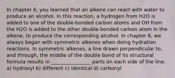 In chapter 6, you learned that an alkene can react with water to produce an alcohol. In this reaction, a hydrogen from H2O is added to one of the double-bonded carbon atoms and OH from the H2O is added to the other double-bonded carbon atom in the alkene, to produce the corresponding alcohol. In chapter 6, we always began with symmetric alkenes when doing hydration reactions. In symmetric alkenes, a line drawn perpendicular to, and through, the middle of the double bond of its structural formula results in ________________ parts on each side of the line. a) hydroxyl b) different c) identical d) carbonyl