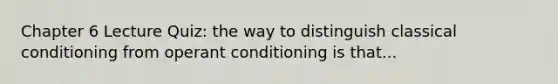 Chapter 6 Lecture Quiz: the way to distinguish classical conditioning from operant conditioning is that...