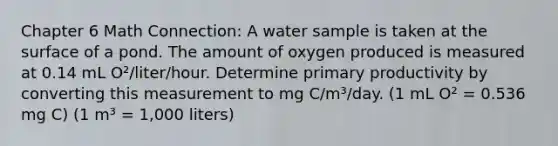 Chapter 6 Math Connection: A water sample is taken at the surface of a pond. The amount of oxygen produced is measured at 0.14 mL O²/liter/hour. Determine primary productivity by converting this measurement to mg C/m³/day. (1 mL O² = 0.536 mg C) (1 m³ = 1,000 liters)