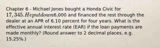 Chapter 6 - Michael Jones bought a Honda Civic for 17,345. He put down6,000 and financed the rest through the dealer at an APR of 6.10 percent for four years. What is the effective annual interest rate (EAR) if the loan payments are made monthly? (Round answer to 2 decimal places, e.g. 15.25%.)