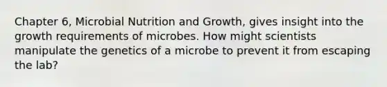 Chapter 6, Microbial Nutrition and Growth, gives insight into the growth requirements of microbes. How might scientists manipulate the genetics of a microbe to prevent it from escaping the lab?