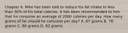 Chapter 6. Mike has been told to reduce his fat intake to less than 30% of his total calories. It has been recommended to him that he consume an average of 2000 calories per day. How many grams of fat should he consume per day? A. 67 grams B. 76 grams C. 80 grams D. 93 grams