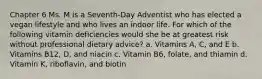 Chapter 6 Ms. M is a Seventh-Day Adventist who has elected a vegan lifestyle and who lives an indoor life. For which of the following vitamin deficiencies would she be at greatest risk without professional dietary advice? a. Vitamins A, C, and E b. Vitamins B12, D, and niacin c. Vitamin B6, folate, and thiamin d. Vitamin K, riboflavin, and biotin