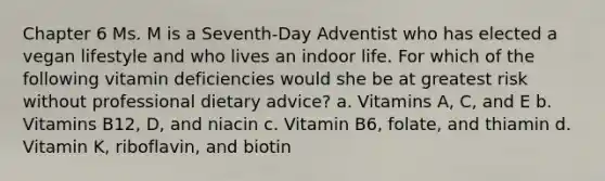 Chapter 6 Ms. M is a Seventh-Day Adventist who has elected a vegan lifestyle and who lives an indoor life. For which of the following vitamin deficiencies would she be at greatest risk without professional dietary advice? a. Vitamins A, C, and E b. Vitamins B12, D, and niacin c. Vitamin B6, folate, and thiamin d. Vitamin K, riboflavin, and biotin