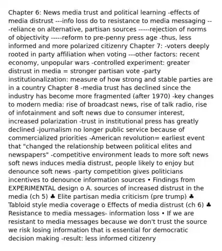 Chapter 6: News media trust and political learning -effects of media distrust ---info loss do to resistance to media messaging ---reliance on alternative, partisan sources -----rejection of norms of objectivity -----reform to pre-penny press age -thus, less informed and more polarized citizenry Chapter 7: -voters deeply rooted in party affiliation when voting ---other factors: recent economy, unpopular wars -controlled experiment: greater distrust in media = stronger partisan vote -party institutionalization: measure of how strong and stable parties are in a country Chapter 8 -media trust has declined since the industry has become more fragmented (after 1970) -key changes to modern media: rise of broadcast news, rise of talk radio, rise of infotainment and soft news due to consumer interest, increased polarization -trust in institutional press has greatly declined -journalism no longer public service because of commercialized priorities -American revolution= earliest event that "changed the relationship between political elites and newspapers" -competitive environment leads to more soft news soft news induces media distrust, people likely to enjoy but denounce soft news -party competition gives politicians incentives to denounce information sources • Findings from EXPERIMENTAL design o A. sources of increased distrust in the media (ch 5) ♣ Elite partisan media criticism (pre trump) ♣ Tabloid style media coverage o Effects of media distrust (ch 6) ♣ Resistance to media messages- information loss • If we are resistant to media messages because we don't trust the source we risk losing information that is essential for democratic decision making -result: less informed citizenry