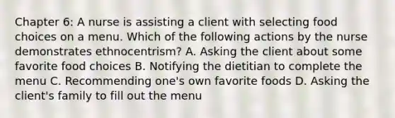 Chapter 6: A nurse is assisting a client with selecting food choices on a menu. Which of the following actions by the nurse demonstrates ethnocentrism? A. Asking the client about some favorite food choices B. Notifying the dietitian to complete the menu C. Recommending one's own favorite foods D. Asking the client's family to fill out the menu