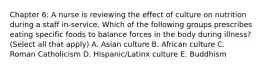 Chapter 6: A nurse is reviewing the effect of culture on nutrition during a staff in-service. Which of the following groups prescribes eating specific foods to balance forces in the body during illness? (Select all that apply) A. Asian culture B. African culture C. Roman Catholicism D. Hispanic/Latinx culture E. Buddhism