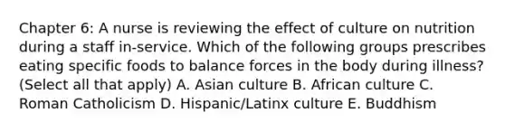 Chapter 6: A nurse is reviewing the effect of culture on nutrition during a staff in-service. Which of the following groups prescribes eating specific foods to balance forces in the body during illness? (Select all that apply) A. Asian culture B. African culture C. Roman Catholicism D. Hispanic/Latinx culture E. Buddhism