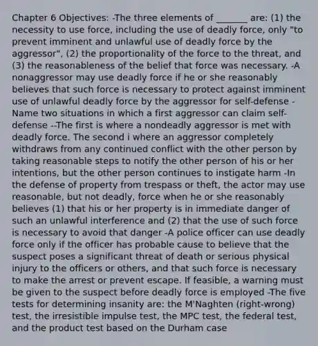 Chapter 6 Objectives: -The three elements of _______ are: (1) the necessity to use force, including the use of deadly force, only "to prevent imminent and unlawful use of deadly force by the aggressor", (2) the proportionality of the force to the threat, and (3) the reasonableness of the belief that force was necessary. -A nonaggressor may use deadly force if he or she reasonably believes that such force is necessary to protect against imminent use of unlawful deadly force by the aggressor for self-defense -Name two situations in which a first aggressor can claim self-defense --The first is where a nondeadly aggressor is met with deadly force. The second i where an aggressor completely withdraws from any continued conflict with the other person by taking reasonable steps to notify the other person of his or her intentions, but the other person continues to instigate harm -In the defense of property from trespass or theft, the actor may use reasonable, but not deadly, force when he or she reasonably believes (1) that his or her property is in immediate danger of such an unlawful interference and (2) that the use of such force is necessary to avoid that danger -A police officer can use deadly force only if the officer has probable cause to believe that the suspect poses a significant threat of death or serious physical injury to the officers or others, and that such force is necessary to make the arrest or prevent escape. If feasible, a warning must be given to the suspect before deadly force is employed -The five tests for determining insanity are: the M'Naghten (right-wrong) test, the irresistible impulse test, the MPC test, the federal test, and the product test based on the Durham case