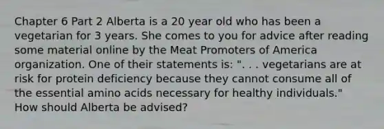 Chapter 6 Part 2 Alberta is a 20 year old who has been a vegetarian for 3 years. She comes to you for advice after reading some material online by the Meat Promoters of America organization. One of their statements is: ". . . vegetarians are at risk for protein deficiency because they cannot consume all of the essential amino acids necessary for healthy individuals." How should Alberta be advised?