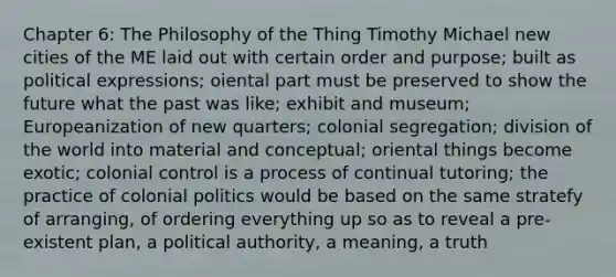 Chapter 6: The Philosophy of the Thing Timothy Michael new cities of the ME laid out with certain order and purpose; built as political expressions; oiental part must be preserved to show the future what the past was like; exhibit and museum; Europeanization of new quarters; colonial segregation; division of the world into material and conceptual; oriental things become exotic; colonial control is a process of continual tutoring; the practice of colonial politics would be based on the same stratefy of arranging, of ordering everything up so as to reveal a pre-existent plan, a political authority, a meaning, a truth