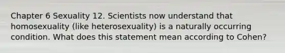 Chapter 6 Sexuality 12. Scientists now understand that homosexuality (like heterosexuality) is a naturally occurring condition. What does this statement mean according to Cohen?