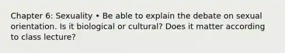 Chapter 6: Sexuality • Be able to explain the debate on sexual orientation. Is it biological or cultural? Does it matter according to class lecture?