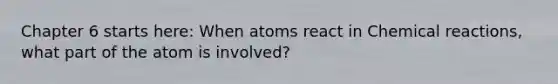 Chapter 6 starts here: When atoms react in Chemical reactions, what part of the atom is involved?