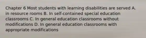 Chapter 6 Most students with learning disabilities are served A. in resource rooms B. In self-contained special education classrooms C. In general education classrooms without modifications D. In general education classrooms with appropriate modifications