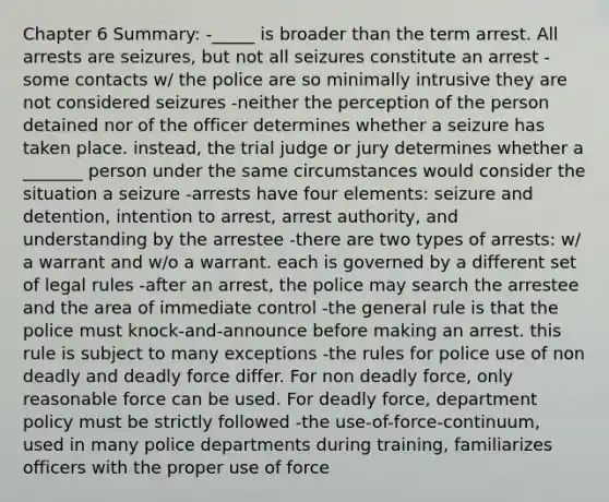 Chapter 6 Summary: -_____ is broader than the term arrest. All arrests are seizures, but not all seizures constitute an arrest -some contacts w/ the police are so minimally intrusive they are not considered seizures -neither the perception of the person detained nor of the officer determines whether a seizure has taken place. instead, the trial judge or jury determines whether a _______ person under the same circumstances would consider the situation a seizure -arrests have four elements: seizure and detention, intention to arrest, arrest authority, and understanding by the arrestee -there are two types of arrests: w/ a warrant and w/o a warrant. each is governed by a different set of legal rules -after an arrest, the police may search the arrestee and the area of immediate control -the general rule is that the police must knock-and-announce before making an arrest. this rule is subject to many exceptions -the rules for police use of non deadly and deadly force differ. For non deadly force, only reasonable force can be used. For deadly force, department policy must be strictly followed -the use-of-force-continuum, used in many police departments during training, familiarizes officers with the proper use of force