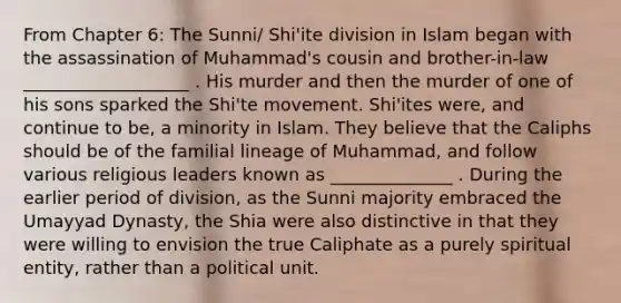 From Chapter 6: The Sunni/ Shi'ite division in Islam began with the assassination of Muhammad's cousin and brother-in-law ___________________ . His murder and then the murder of one of his sons sparked the Shi'te movement. Shi'ites were, and continue to be, a minority in Islam. They believe that the Caliphs should be of the familial lineage of Muhammad, and follow various religious leaders known as ______________ . During the earlier period of division, as the Sunni majority embraced the Umayyad Dynasty, the Shia were also distinctive in that they were willing to envision the true Caliphate as a purely spiritual entity, rather than a political unit.