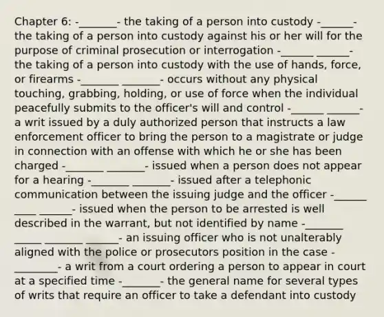 Chapter 6: -_______- the taking of a person into custody -______- the taking of a person into custody against his or her will for the purpose of criminal prosecution or interrogation -______ ______- the taking of a person into custody with the use of hands, force, or firearms -_______ _______- occurs without any physical touching, grabbing, holding, or use of force when the individual peacefully submits to the officer's will and control -______ ______- a writ issued by a duly authorized person that instructs a law enforcement officer to bring the person to a magistrate or judge in connection with an offense with which he or she has been charged -_______ _______- issued when a person does not appear for a hearing -_______ _______- issued after a telephonic communication between the issuing judge and the officer -______ ____ ______- issued when the person to be arrested is well described in the warrant, but not identified by name -_______ _____ _______ ______- an issuing officer who is not unalterably aligned with the police or prosecutors position in the case -________- a writ from a court ordering a person to appear in court at a specified time -_______- the general name for several types of writs that require an officer to take a defendant into custody