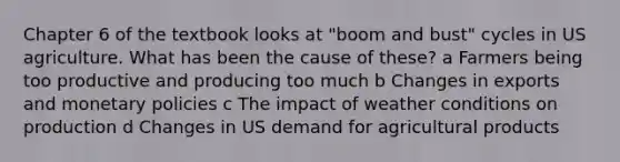 Chapter 6 of the textbook looks at "boom and bust" cycles in US agriculture. What has been the cause of these? a Farmers being too productive and producing too much b Changes in exports and monetary policies c The impact of weather conditions on production d Changes in US demand for agricultural products