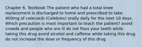 Chapter 6. Textbook The patient who had a total knee replacement is discharged to home and prescribed to take 400mg of celecoxib (Celebrex) orally daily for the next 10 days. Which precaution is most important to teach the patient? avoid crowds and people who are ill do not floss your teeth while taking this drug avoid alcohol and caffeine while taking this drug do not increase the dose or frequency of this drug