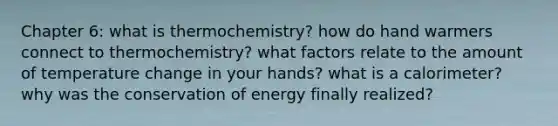 Chapter 6: what is thermochemistry? how do hand warmers connect to thermochemistry? what factors relate to the amount of temperature change in your hands? what is a calorimeter? why was the conservation of energy finally realized?