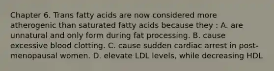 Chapter 6. Trans fatty acids are now considered more atherogenic than saturated fatty acids because they : A. are unnatural and only form during fat processing. B. cause excessive blood clotting. C. cause sudden cardiac arrest in post-menopausal women. D. elevate LDL levels, while decreasing HDL