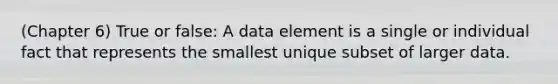 (Chapter 6) True or false: A data element is a single or individual fact that represents the smallest unique subset of larger data.