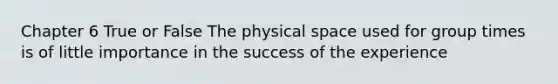 Chapter 6 True or False The physical space used for group times is of little importance in the success of the experience