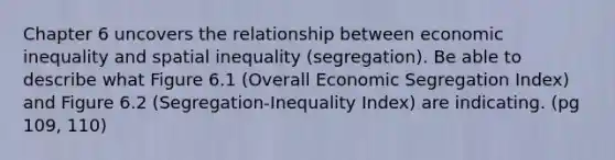 Chapter 6 uncovers the relationship between economic inequality and spatial inequality (segregation). Be able to describe what Figure 6.1 (Overall Economic Segregation Index) and Figure 6.2 (Segregation-Inequality Index) are indicating. (pg 109, 110)