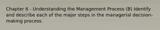 Chapter 6 - Understanding the Management Process (B) Identify and describe each of the major steps in the managerial decision-making process.