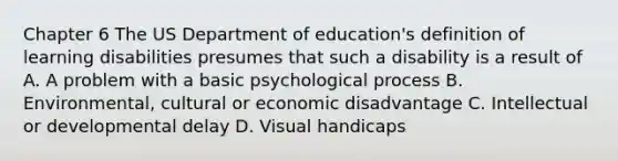 Chapter 6 The US Department of education's definition of learning disabilities presumes that such a disability is a result of A. A problem with a basic psychological process B. Environmental, cultural or economic disadvantage C. Intellectual or developmental delay D. Visual handicaps