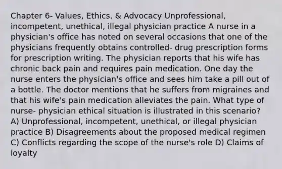 Chapter 6- Values, Ethics, & Advocacy Unprofessional, incompetent, unethical, illegal physician practice A nurse in a physician's office has noted on several occasions that one of the physicians frequently obtains controlled- drug prescription forms for prescription writing. The physician reports that his wife has chronic back pain and requires pain medication. One day the nurse enters the physician's office and sees him take a pill out of a bottle. The doctor mentions that he suffers from migraines and that his wife's pain medication alleviates the pain. What type of nurse- physician ethical situation is illustrated in this scenario? A) Unprofessional, incompetent, unethical, or illegal physician practice B) Disagreements about the proposed medical regimen C) Conflicts regarding the scope of the nurse's role D) Claims of loyalty